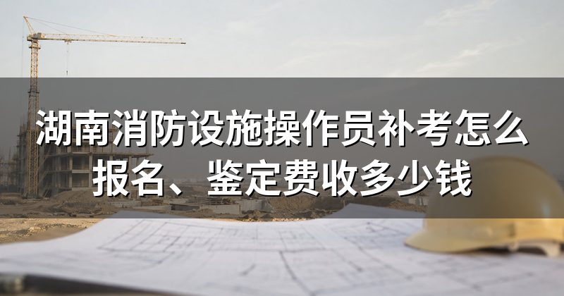 湖南消防设施操作员补考怎么报名、鉴定费收多少钱