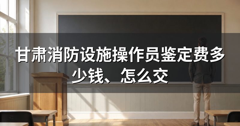 甘肃消防设施操作员鉴定费多少钱、怎么交