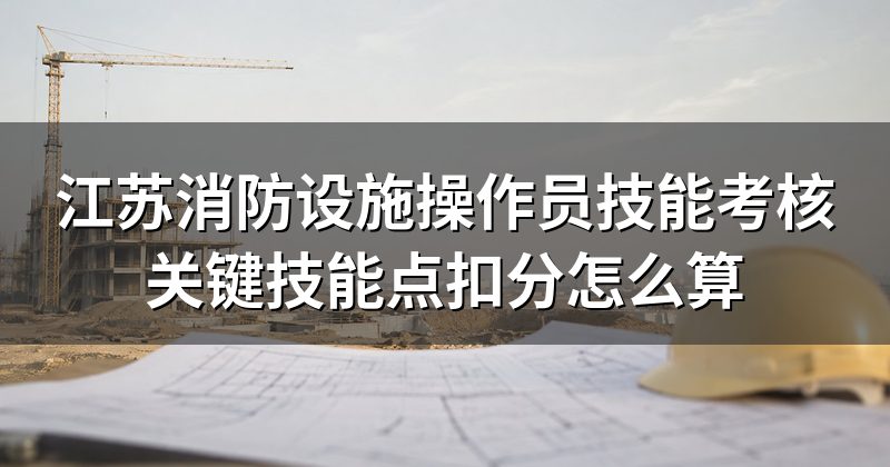江苏消防设施操作员技能考核关键技能点扣分怎么算