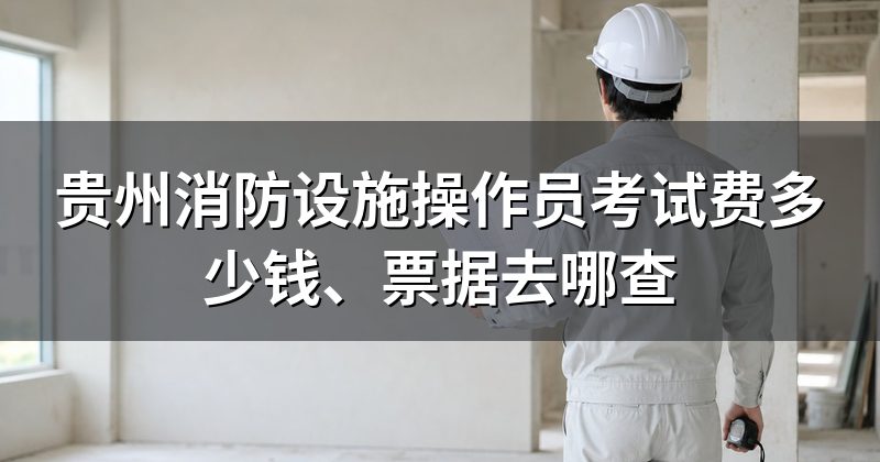 贵州消防设施操作员考试费多少钱、票据去哪查