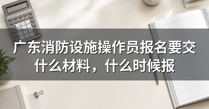 广东消防设施操作员报名要交什么材料，什么时候报