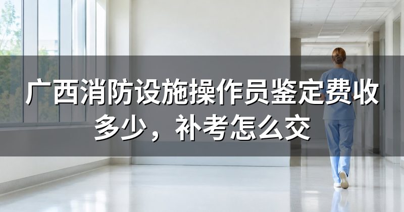 广西消防设施操作员鉴定费收多少,补考怎么交