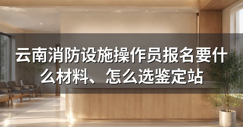 云南消防设施操作员报名要什么材料、怎么选鉴定站