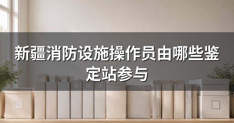 新疆消防设施操作员由哪些鉴定站参与