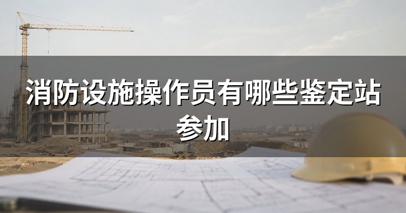 消防设施操作员有哪些鉴定站参加