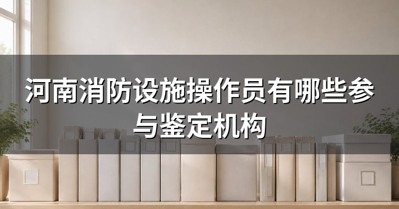 河南消防设施操作员有哪些参与鉴定机构