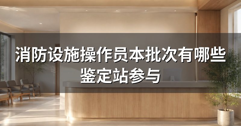 消防设施操作员本批次有哪些鉴定站参与