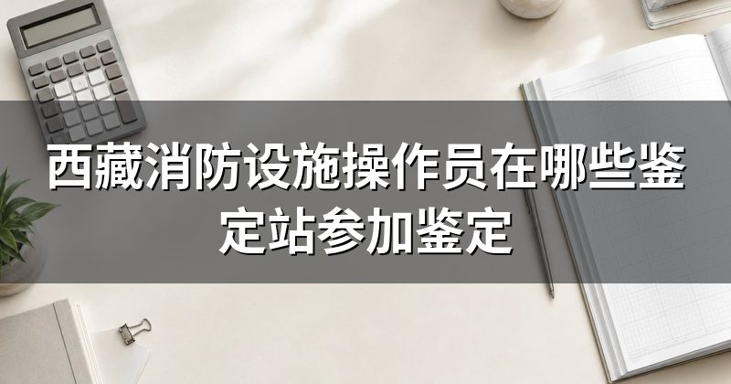 西藏消防设施操作员在哪些鉴定站参加鉴定