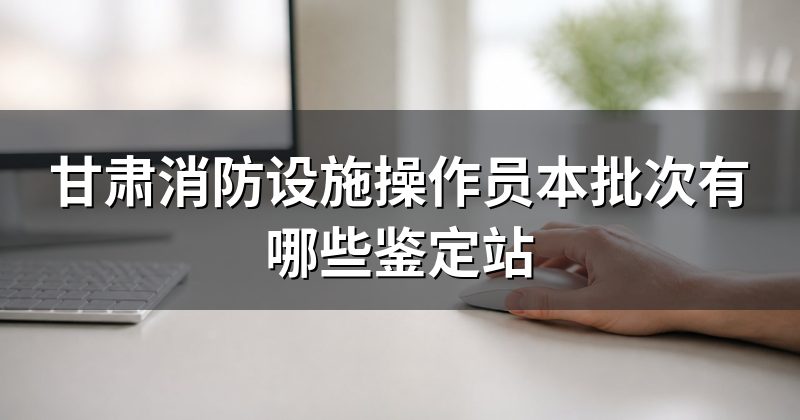 甘肃消防设施操作员本批次有哪些鉴定站