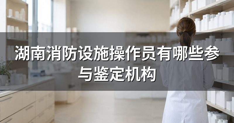 湖南消防设施操作员有哪些参与鉴定机构