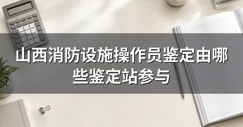 山西消防设施操作员鉴定由哪些鉴定站参与