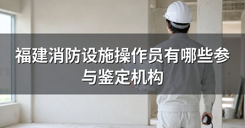 福建消防设施操作员有哪些参与鉴定机构