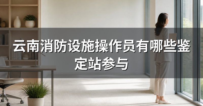 云南消防设施操作员有哪些鉴定站参与