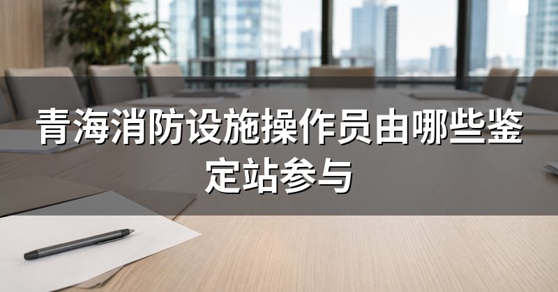 青海消防设施操作员由哪些鉴定站参与