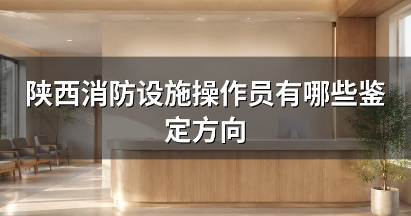 陕西消防设施操作员有哪些鉴定方向