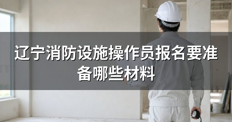 辽宁消防设施操作员报名要准备哪些材料
