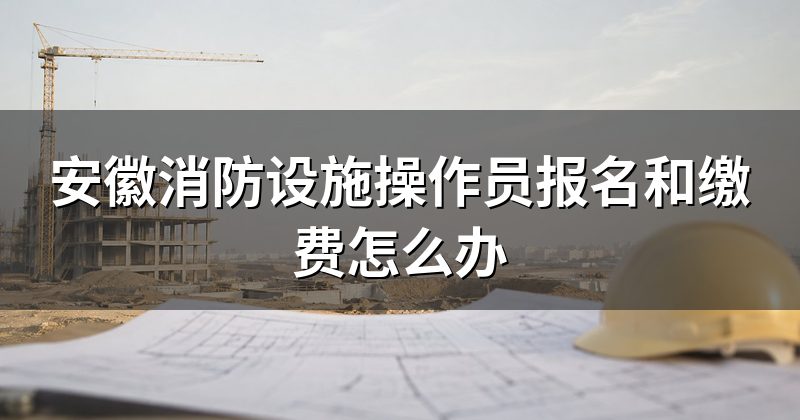 安徽消防设施操作员报名和缴费怎么办