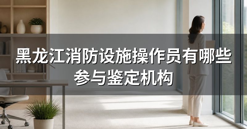 黑龙江消防设施操作员有哪些参与鉴定机构