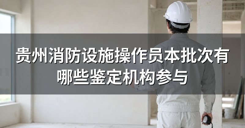 贵州消防设施操作员本批次有哪些鉴定机构参与