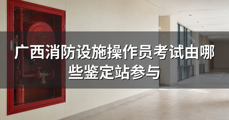 广西消防设施操作员考试由哪些鉴定站参与