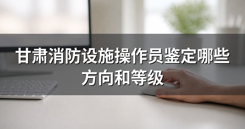 甘肃消防设施操作员鉴定哪些方向和等级
