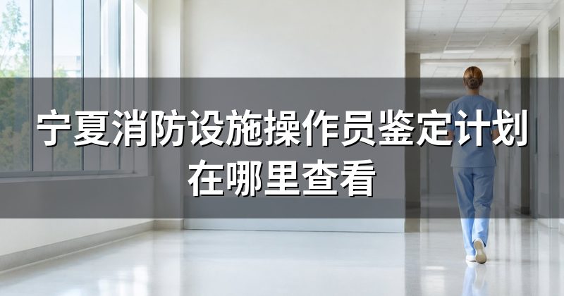 宁夏消防设施操作员鉴定计划在哪里查看