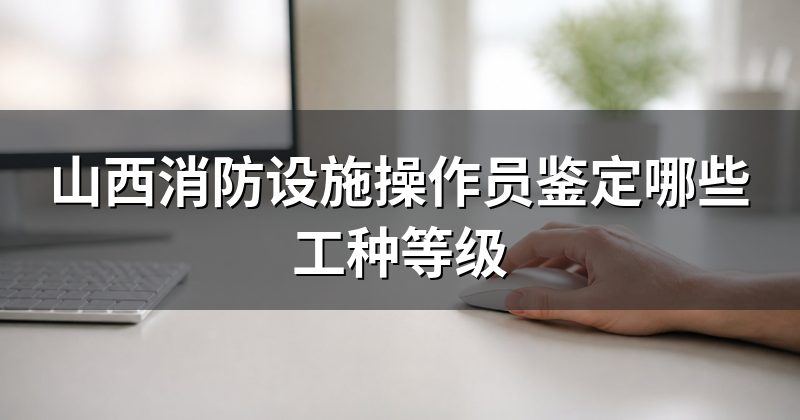 山西消防设施操作员鉴定哪些工种等级