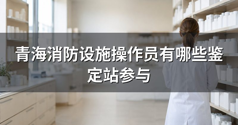 青海消防设施操作员有哪些鉴定站参与