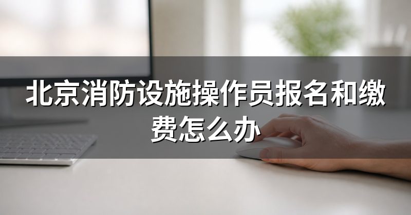 北京消防设施操作员报名和缴费怎么办