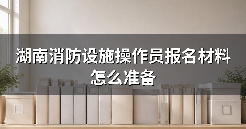 湖南消防设施操作员报名材料怎么准备