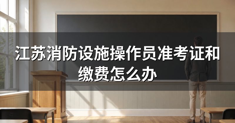 江苏消防设施操作员准考证和缴费怎么办