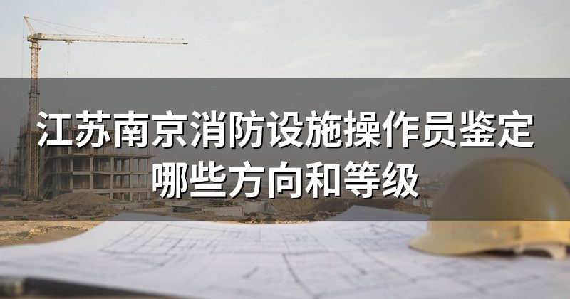 江苏南京消防设施操作员鉴定哪些方向和等级