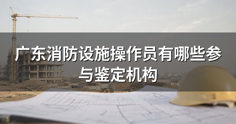 广东消防设施操作员有哪些参与鉴定机构