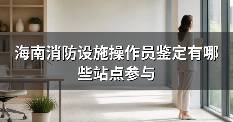 海南消防设施操作员鉴定有哪些站点参与