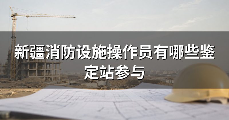 新疆消防设施操作员有哪些鉴定站参与