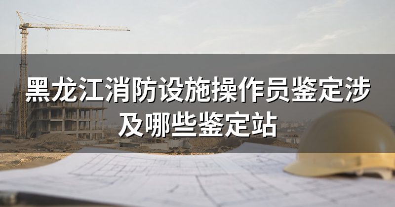 黑龙江消防设施操作员鉴定涉及哪些鉴定站