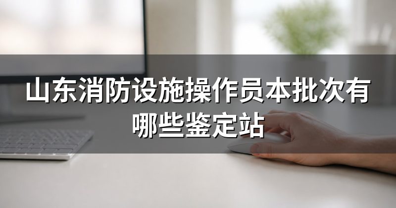 山东消防设施操作员本批次有哪些鉴定站