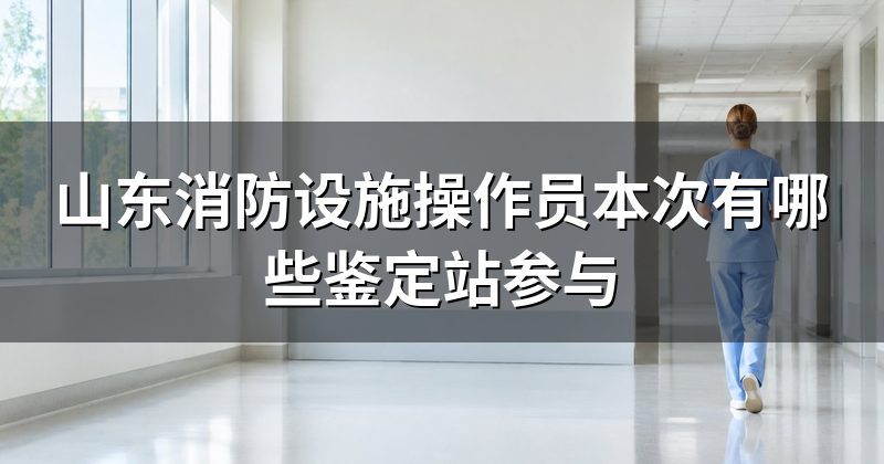 山东消防设施操作员本次有哪些鉴定站参与