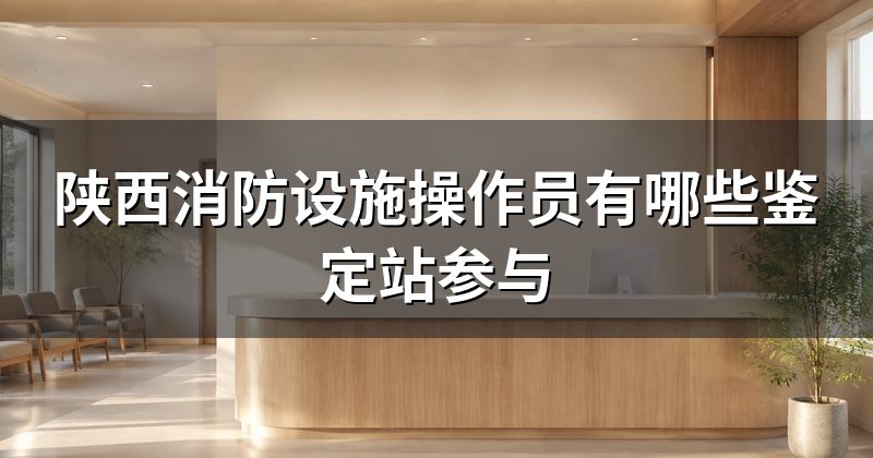 陕西消防设施操作员有哪些鉴定站参与