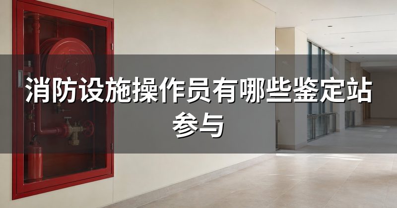 消防设施操作员有哪些鉴定站参与