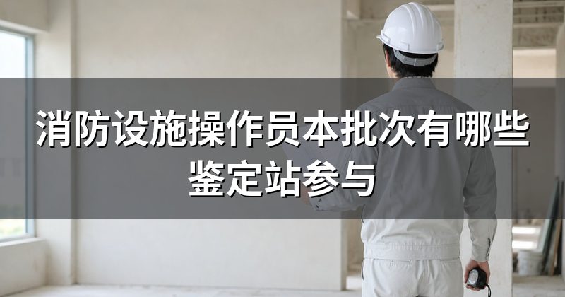 消防设施操作员本批次有哪些鉴定站参与