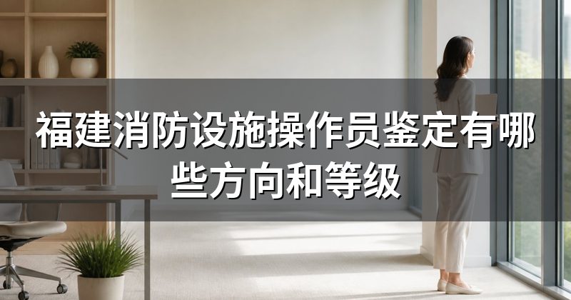 福建消防设施操作员鉴定有哪些方向和等级