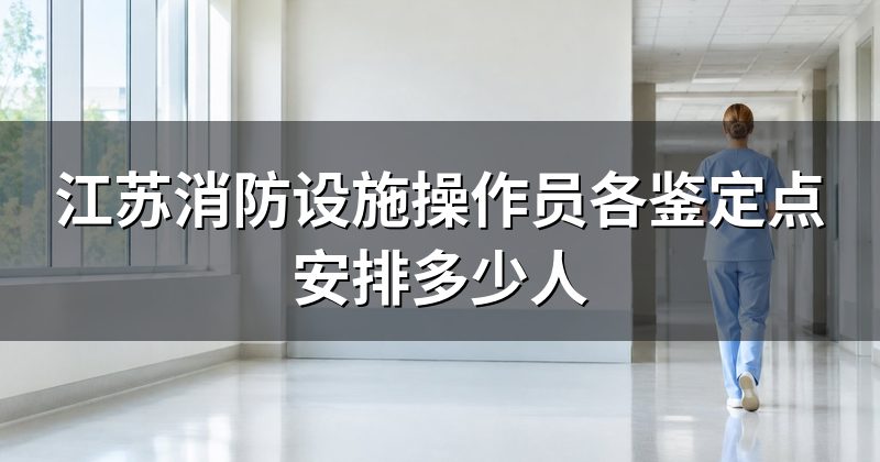 江苏消防设施操作员各鉴定点安排多少人