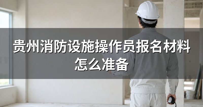 贵州消防设施操作员报名材料怎么准备