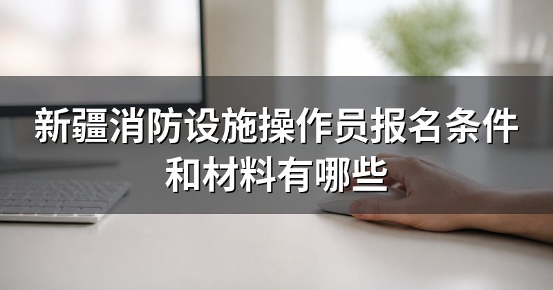 新疆消防设施操作员报名条件和材料有哪些