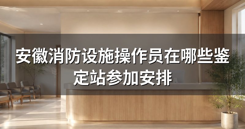 安徽消防设施操作员在哪些鉴定站参加安排