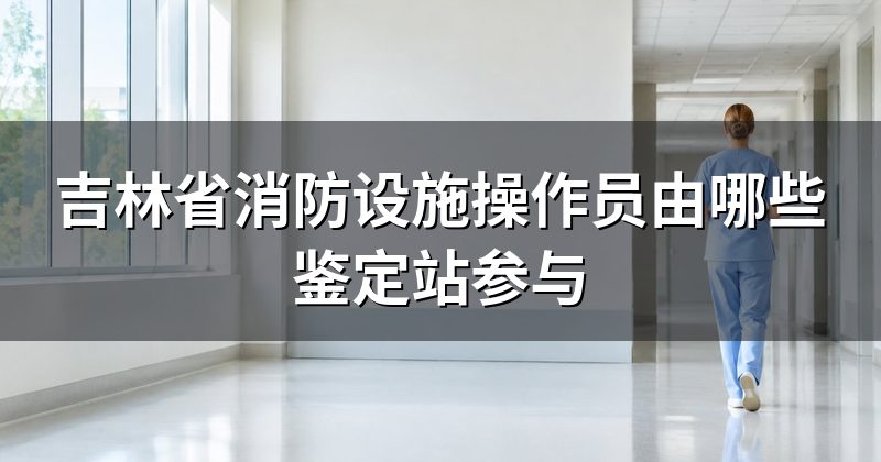 吉林省消防设施操作员由哪些鉴定站参与