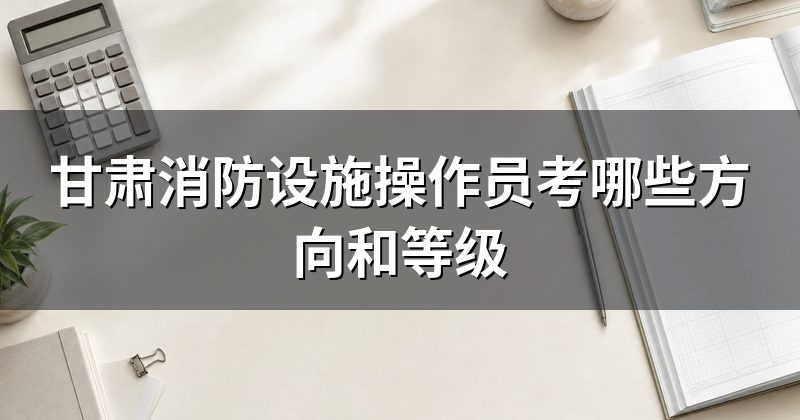 甘肃消防设施操作员考哪些方向和等级
