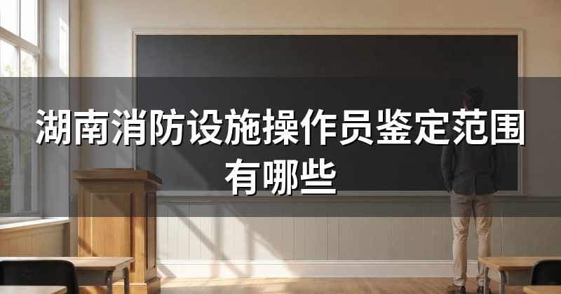 湖南消防设施操作员鉴定范围有哪些