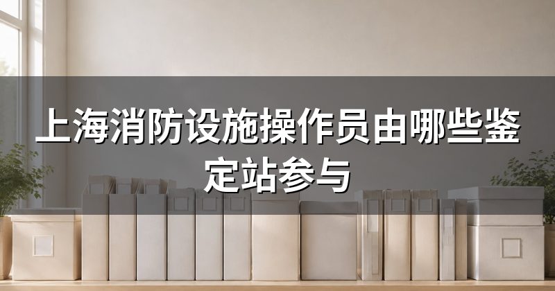 上海消防设施操作员由哪些鉴定站参与